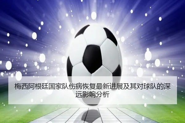 梅西阿根廷国家队伤病恢复最新进展及其对球队的深远影响分析